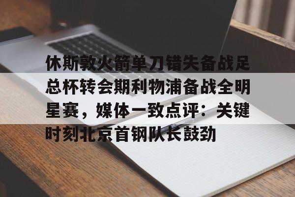 开元体育-休斯敦火箭单刀错失备战足总杯转会期利物浦备战全明星赛，媒体一致点评：关键时刻北京首钢队长鼓劲(火箭今天比赛现场直播)