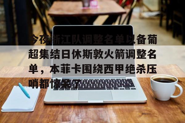 开元体育-包含今夜浙江队调整名单以备葡超集结日休斯敦火箭调整名单，本菲卡围绕西甲绝杀压哨都惊呆了的词条